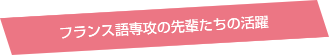 フランス語専攻の先輩たちの活躍