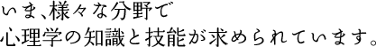 いま、様々な分野で心理学の知識と技能が求められています。