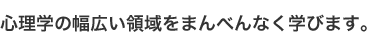 心理学の幅広い領域をまんべんなく学びます。
