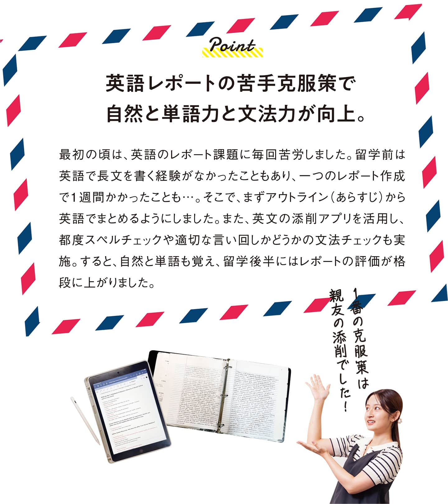 英語レポートの苦手克服策で自然と単語力と文法力が向上。 最初の頃は、英語のレポート課題に毎回苦労しました。留学前は英語で長文を書く経験がなかったこともあり、一つのレポート作成で１週間かかったことも…。そこで、まずアウトライン（あらすじ）から英語でまとめるようにしました。また、英文の添削アプリを活用し、都度スペルチェックや適切な言い回しかどうかの文法チェックも実施。すると、自然と単語も覚え、留学後半にはレポートの評価が格段に上がりました。