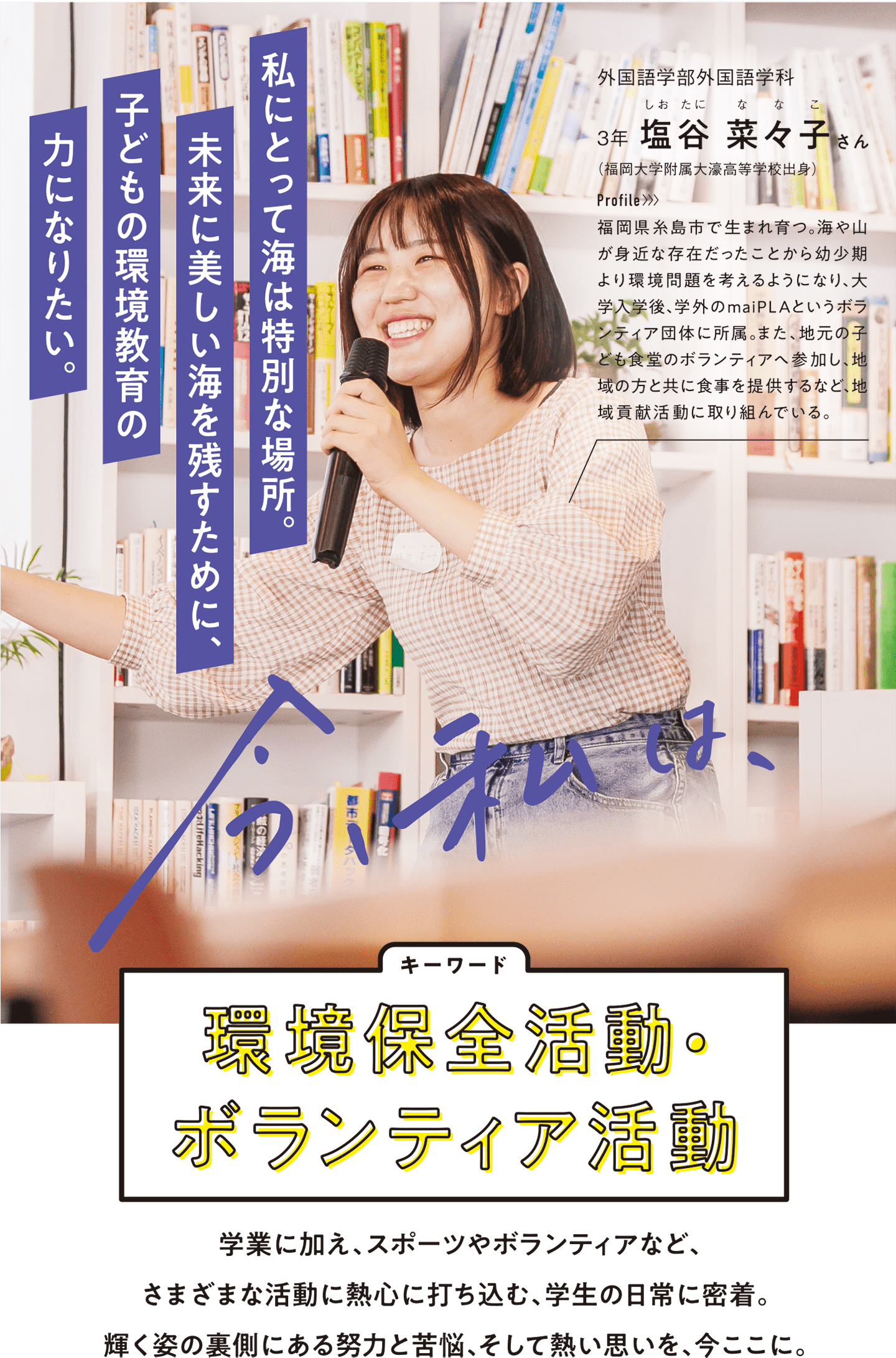 今、私は、…学業に加え、スポーツやボランティアなど、さまざまな活動に熱心に打ち込む、学生の日常に密着。輝く姿の裏側にある努力と苦悩、そして熱い思いを、今ここに。　環境保全活動・ボランティア活動 外国語学部外国語学科3年　塩谷 菜々子さん