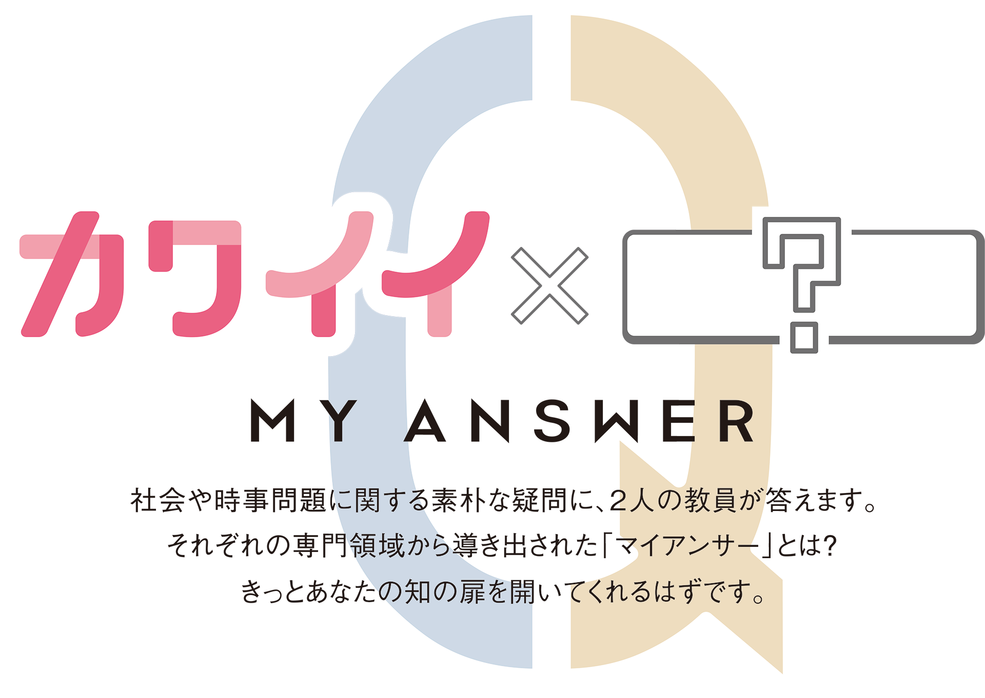 MY ANSWER カワイイ × ？ 社会や時事問題に関する素朴な疑問に、２人の教員が答えます。それぞれの専門領域から導き出された「マイアンサー」とは？きっとあなたの知の扉を開いてくれるはずです。