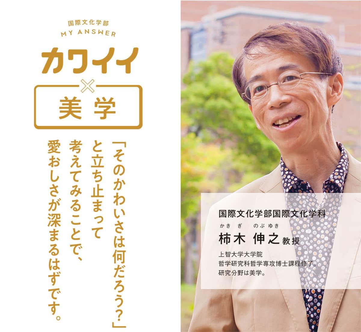 国際文化学部国際文化学科 柿木 伸之教授 上智大学大学院哲学研究科哲学専攻博士課程修了。研究分野は美学。「そのかわいさは何だろう？」と立ち止まって考えてみることで、愛おしさが深まるはずです。