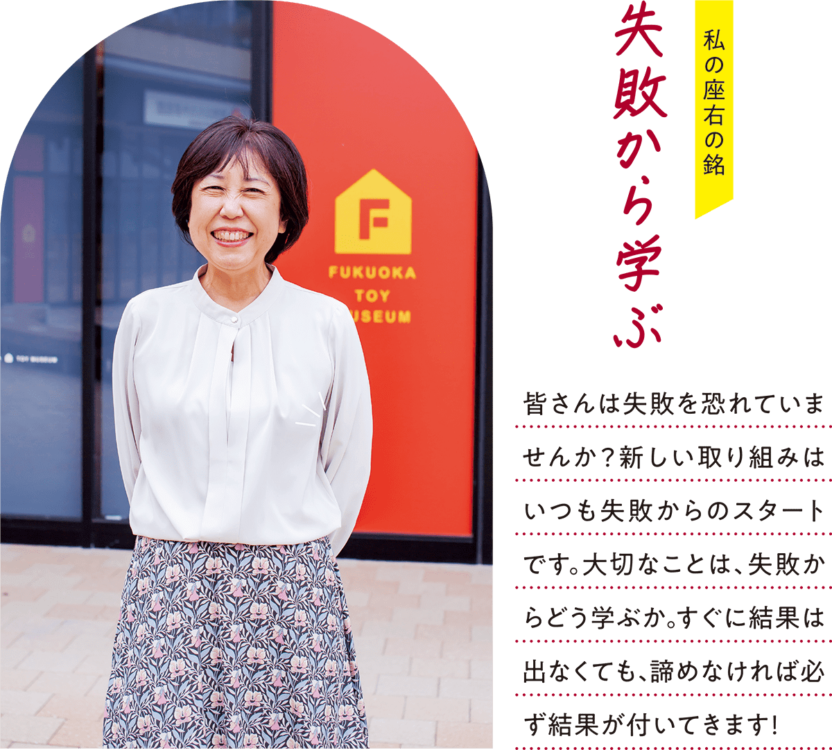 私の座右の銘 失敗から学ぶ 皆さんは失敗を恐れていませんか？新しい取り組みはいつも失敗からのスタートです。大切なことは、失敗からどう学ぶか。すぐに結果は出なくても、諦めなければ必ず結果が付いてきます！