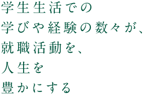 学生生活での学びや経験の数々が、就職活動を、人生を豊かにする