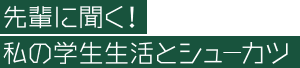 先輩に聞く！私の学生生活とシューカツ